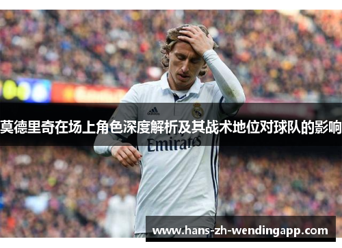 莫德里奇在场上角色深度解析及其战术地位对球队的影响