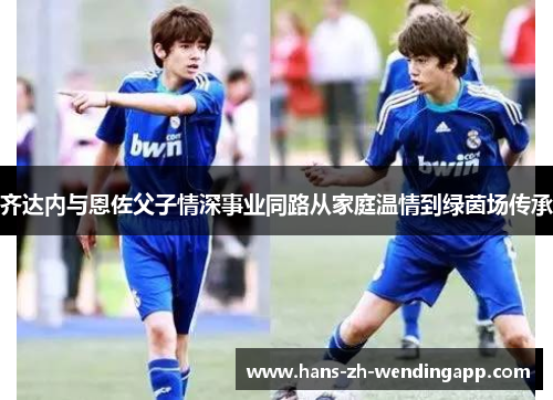 齐达内与恩佐父子情深事业同路从家庭温情到绿茵场传承