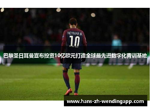 巴黎圣日耳曼宣布投资10亿欧元打造全球最先进数字化青训基地