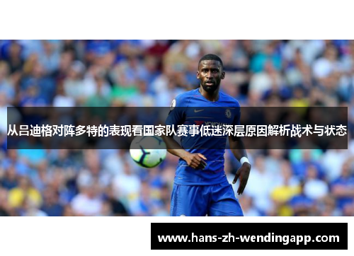 从吕迪格对阵多特的表现看国家队赛事低迷深层原因解析战术与状态 从吕迪格对阵多特的表现看国家队赛事低迷深层原因解析战术与状态