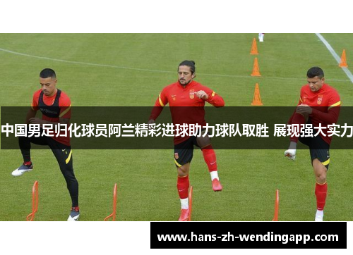 中国男足归化球员阿兰精彩进球助力球队取胜 展现强大实力