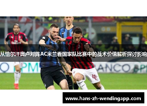 从恰尔汗奥卢对阵AC米兰看国家队比赛中的战术价值解析探讨影响 从恰尔汗奥卢对阵AC米兰看国家队比赛中的战术价值解析探讨影响